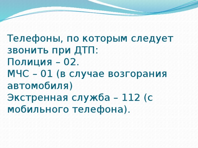 Телефоны, по которым следует звонить при ДТП:  Полиция – 02.  МЧС – 01 (в случае возгорания автомобиля)  Экстренная служба – 112 (с мобильного телефона).