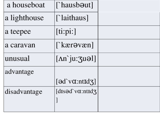 a houseboat [`hausbəut] a lighthouse [`la i thaus] a teepee [ti:pi:] a caravan [`kærəvæn] unusual [ ʌ n`ju:ʒuəl] advantage  [əd`v ɑ :nt ɪ dʒ] disadvantage [d ɪ səd`v ɑ :nt ɪ dʒ]