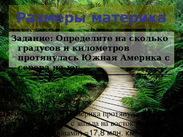 Размеры материка Задание: Определите на сколько градусов и километров протянулась Южная Америка с севера на юг. 1) 12 0 с.ш. + 54 0 ю.ш.= 66 0 2) 66 0 * 111 км = 7326 км Таким образом , Ю.Америка протянулась с севера на юг на 7326 км; с запада на восток 4900 км. Площадь (с островами) = 17,8 млн. км²