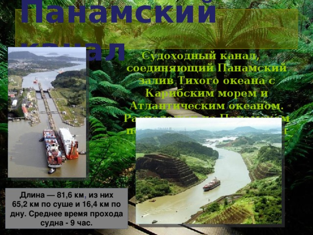 Панамский канал Судоходный канал, соединяющий Панамский залив Тихого океана с Карибским морем и Атлантическим океаном. Расположен на Панамском перешейке на территории Панамы. Длина — 81,6 км , из них 65,2 км по суше и 16,4 км по дну.  Среднее время прохода судна - 9 час.