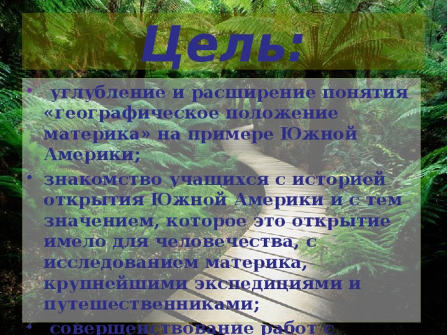 Цель:  углубление и расширение понятия «географическое положение материка» на примере Южной Америки; знакомство учащихся с историей открытия Южной Америки и с тем значением, которое это открытие имело для человечества, с исследованием материка, крупнейшими экспедициями и путешественниками;  совершенствование работ с картами сравнения, установление причинно- следственных связей .