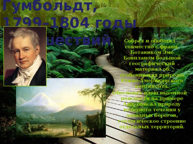 Александр Гумбольдт,  1799–1804 годы путешествий Собрал и обобщил совместно с франц. Ботаником Эме Бонпланом большой географический материал об особенностях природы Южно-Американского континента. Обосновал идею высотной поясности на примере Анд, описал природу холодного течения у западных берегов, геологическое строение отдельных территорий.