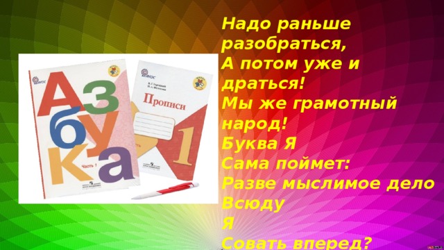 Надо раньше разобраться, А потом уже и драться! Мы же грамотный народ! Буква Я Сама поймет: Разве мыслимое дело Всюду Я Совать вперед? Ведь никто в таком письме Не поймет ни бе ни ме! -