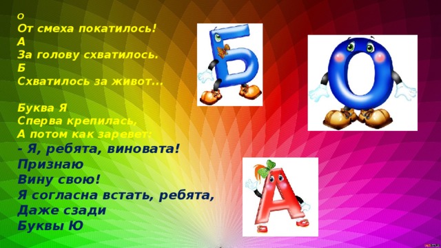 О От смеха покатилось! А За голову схватилось. Б Схватилось за живот...  Буква Я Сперва крепилась, А потом как заревет: - Я, ребята, виновата! Признаю Вину свою! Я согласна встать, ребята, Даже сзади Буквы Ю