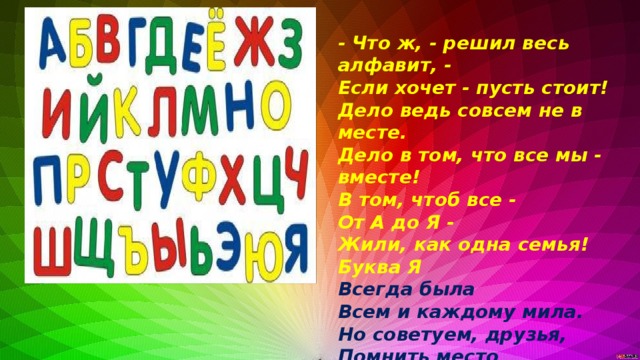 - Что ж, - решил весь алфавит, - Если хочет - пусть стоит! Дело ведь совсем не в месте. Дело в том, что все мы - вместе! В том, чтоб все - От А до Я - Жили, как одна семья! Буква Я Всегда была Всем и каждому мила. Но советуем, друзья, Помнить место Буквы Я