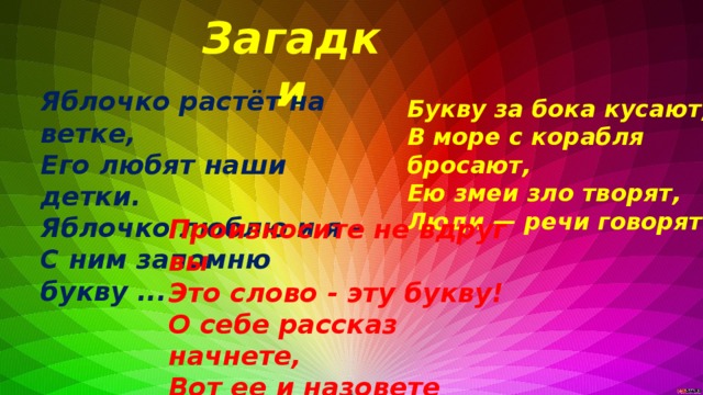 Загадки Яблочко растёт на ветке, Его любят наши детки. Яблочко люблю и я - С ним запомню букву ... Букву за бока кусают, В море с корабля бросают, Ею змеи зло творят, Люди — речи говорят Произносите не вдруг вы  Это слово - эту букву!  О себе рассказ начнете,  Вот ее и назовете