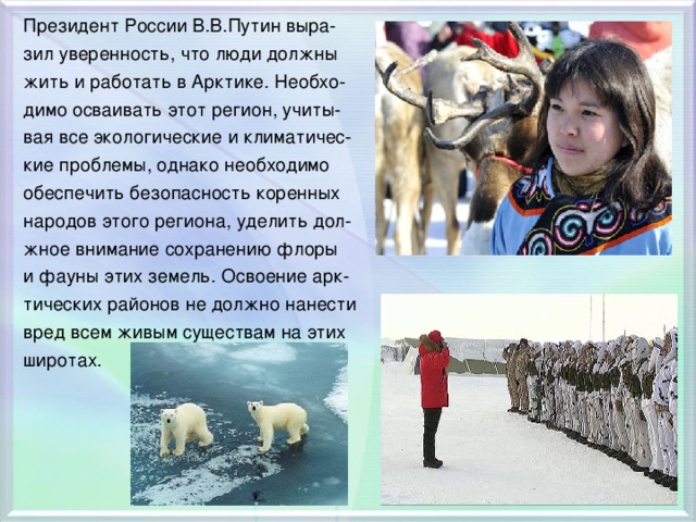 Президент России В.В.Путин выра- зил уверенность, что люди должны жить и работать в Арктике. Необхо- димо осваивать этот регион, учиты- вая все экологические и климатичес- кие проблемы, однако необходимо обеспечить безопасность коренных народов этого региона, уделить дол- жное внимание сохранению флоры и фауны этих земель. Освоение арк- тических районов не должно нанести вред всем живым существам на этих широтах.