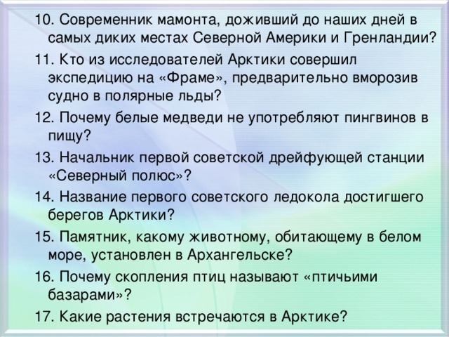 10. Современник мамонта, доживший до наших дней в самых диких местах Северной Америки и Гренландии? 11. Кто из исследователей Арктики совершил экспедицию на «Фраме», предварительно вморозив судно в полярные льды? 12. Почему белые медведи не употребляют пингвинов в пищу? 13. Начальник первой советской дрейфующей станции «Северный полюс»? 14. Название первого советского ледокола достигшего берегов Арктики? 15. Памятник, какому животному, обитающему в белом море, установлен в Архангельске? 16. Почему скопления птиц называют «птичьими базарами»? 17. Какие растения встречаются в Арктике?