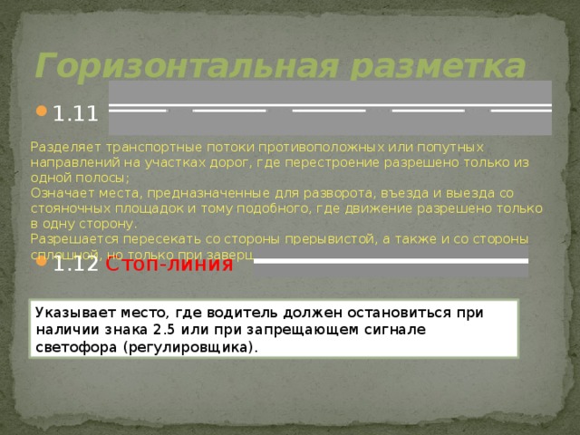 Горизонтальная разметка 1.11 1.12 Стоп-линия Разделяет транспортные потоки противоположных или попутных направлений на участках дорог, где перестроение разрешено только из одной полосы; Означает места, предназначенные для разворота, въезда и выезда со стояночных площадок и тому подобного, где движение разрешено только в одну сторону. Разрешается пересекать со стороны прерывистой, а также и со стороны сплошной, но только при завершении обгона или объезда. Указывает место, где водитель должен остановиться при наличии знака 2.5 или при запрещающем сигнале светофора (регулировщика).