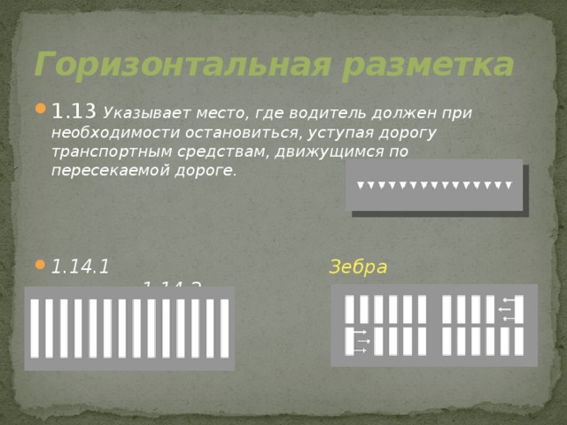 Горизонтальная разметка 1.13 Указывает место, где водитель должен при необходимости остановиться, уступая дорогу транспортным средствам, движущимся по пересекаемой дороге.    1.14.1 Зебра 1.14.2