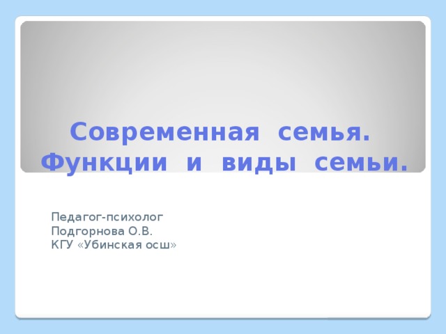 Современная семья. Функции и виды семьи. Педагог-психолог Подгорнова О.В. КГУ «Убинская осш»