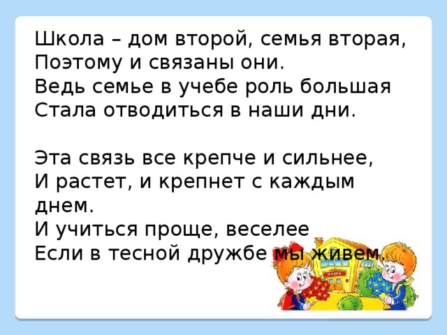 Школа – дом второй, семья вторая, Поэтому и связаны они. Ведь семье в учебе роль большая Стала отводиться в наши дни. Эта связь все крепче и сильнее, И растет, и крепнет с каждым днем. И учиться проще, веселее Если в тесной дружбе мы живем.