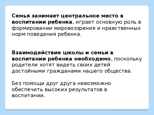 Семья занимает центральное место в воспитании ребенка , играет основную роль в формировании мировоззрения и нравственных норм поведения ребенка. Взаимодействие школы и семьи в воспитании ребенка необходимо , поскольку родители хотят видеть своих детей достойными гражданами нашего общества. Без помощи друг друга невозможно обеспечить высоких результатов в воспитании.