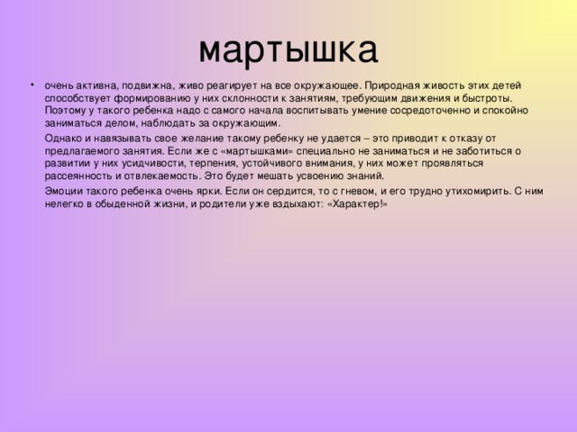 мартышка очень активна, подвижна, живо реагирует на все окружающее. Природная живость этих детей способствует формированию у них склонности к занятиям, требующим движения и быстроты. Поэтому у такого ребенка надо с самого начала воспитывать умение сосредоточенно и спокойно заниматься делом, наблюдать за окружающим.  Однако и навязывать свое желание такому ребенку не удается – это приводит к отказу от предлагаемого занятия. Если же с «мартышками» специально не заниматься и не заботиться о развитии у них усидчивости, терпения, устойчивого внимания, у них может проявляться рассеянность и отвлекаемость. Это будет мешать усвоению знаний.  Эмоции такого ребенка очень ярки. Если он сердится, то с гневом, и его трудно утихомирить. С ним нелегко в обыденной жизни, и родители уже вздыхают: «Характер!»