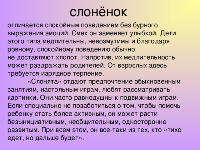 слонёнок отличается спокойным поведением без бурного выражения эмоций. Смех он заменяет улыбкой. Дети этого типа медлительны, невозмутимы и благодаря ровному, спокойному поведению обычно не доставляют хлопот. Напротив, их медлительность может раздражать родителей. От взрослых здесь требуется изрядное терпение.  «Слонята» отдают предпочтение обыкновенным занятиям, настольным играм, любят рассматривать картинки . Они часто равнодушны к подвижным играм. Если специально не позаботиться о том, чтобы помочь ребенку стать более активным, он может расти безынициативным, необщительным, односторонне развитым. При всем этом, он все-таки из тех, кто «тихо едет, но дальше будет».