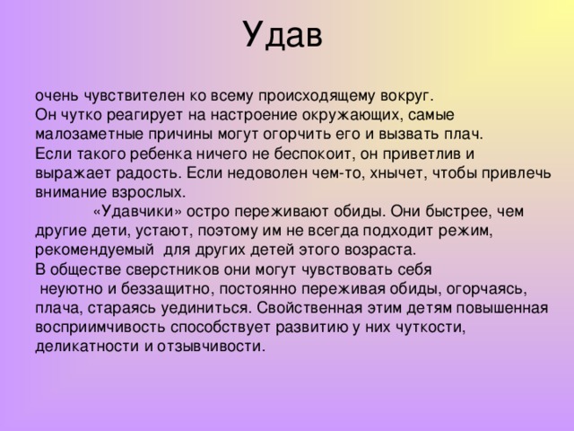 Удав  очень чувствителен ко всему происходящему вокруг. Он чутко реагирует на настроение окружающих, самые малозаметные причины могут огорчить его и вызвать плач. Если такого ребенка ничего не беспокоит, он приветлив и выражает радость. Если недоволен чем-то, хнычет, чтобы привлечь внимание взрослых.  «Удавчики» остро переживают обиды. Они быстрее, чем другие дети, устают, поэтому им не всегда подходит режим, рекомендуемый для других детей этого возраста. В обществе сверстников они могут чувствовать себя  неуютно и беззащитно, постоянно переживая обиды, огорчаясь, плача, стараясь уединиться. Свойственная этим детям повышенная восприимчивость способствует развитию у них чуткости, деликатности и отзывчивости.