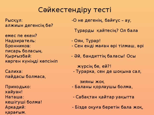 Сәйкестендіру тесті Рысқұл: -О не дегенің, байғұс – ау, алжиын дегенсің бе?  Тұрарды қайтесің? Ол бала емес пе екен? Надзиратель: - Оян, Тұрар!  Бронников: - Сен енді маған әрі тілмаш, әрі писарь боласың.  Қырғызбай: - Әй, бандиттің баласы! Осы көрген күніңді көпсініп  жүрсің бе, ей?!  Салиха: - Турарка, сен де шоқына сал, пайдасы болмаса,  зияны жоқ   Приходько: - Баланы қорлаушы болма, хайуан!  Наташа: - Сабақтан қайтар уақытта кешігуші болма!  Аркадий: - Бізде оқуға беретін бала жоқ, қарағым.  Иван Владимирович: - Жайырақ, құдай үшін, жайырақ!  Атамырза: - Жай, әншейін, ананың шынтағына қараңызшы,- деп  Тұрарға қолын шошайтты  Тұрар: - Сен тышқанның баласы емес жаралы арыстанның  баласысың. Сен – Қызыл Жебесің, бауырым!  Семашко: «Әттең, Аркашаның орнында мен оқыр ма едім,  кітаптан бас алмас едім»-