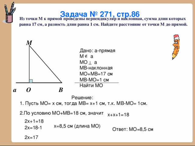 Задача № 271, стр.86  Из точки М к прямой проведены перпендикуляр и наклонная, сумма длин которых равна 17 см, а разность длин равна 1 см. Найдите расстояние от точки М до прямой. М Дано: а-прямая М а МО а МВ-наклонная МО+МВ=17 см МВ-МО=1 см Найти МО О В а Решение: 1. Пусть МО= х см, тогда МВ= х+1 см, т.к. МВ-МО= 1см. 2.По условию МО+МВ=18 см, значит х+х+1=18 2х+1=18 х=8,5 см (длина МО) 2х=18-1 Ответ: МО=8,5 см 2х=17