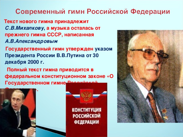 Текст нового гимна принадлежит С.В.Михалкову , а музыка осталась от прежнего гимна СССР, написанная А.В.Александровым  Государственный гимн утвержден указом Президента России В.В.Путина от 30 декабря 2000 г.  Полный текст гимна приводится в федеральном конституционном законе «О Государственном гимне Российской Федерации».