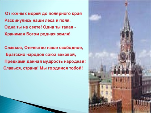 От южных морей до полярного края  Раскинулись наши леса и поля.  Одна ты на свете! Одна ты такая -  Хранимая Богом родная земля!    Славься, Отечество наше свободное,  Братских народов союз вековой,  Предками данная мудрость народная! Славься, страна! Мы гордимся тобой!  