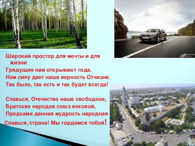 Широкий простор для мечты и для жизни  Грядущие нам открывают года.  Нам силу дает наша верность Отчизне.  Так было, так есть и так будет всегда!    Славься, Отечество наше свободное,  Братских народов союз вековой,  Предками данная мудрость народная Славься, страна! Мы гордимся тобой !