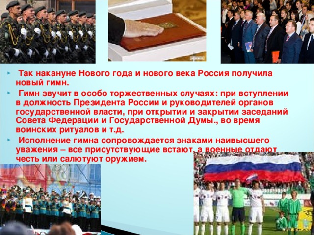 Так накануне Нового года и нового века Россия получила новый гимн.  Гимн звучит в особо торжественных случаях: при вступлении в должность Президента России и руководителей органов государственной власти, при открытии и закрытии заседаний Совета Федерации и Государственной Думы., во время воинских ритуалов и т.д.  Исполнение гимна сопровождается знаками наивысшего уважения – все присутствующие встают, а военные отдают честь или салютуют оружием.