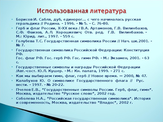 Борисов И. Сабля, дуб, единорог... с чего начиналась русская  геральдика // Родина. - 1996. - № 5. - С. 76-80. Герб и флаг России, Х-ХХ века / В.А. Артамонов, Г.В. Вилин­бахов, С.Ф. Фаизов, А.Л. Хорошкевич; Отв. ред. Г.В. Вилинбахов. - М.: Юрид. лит., 1997. - 559 с. Голубева Т.С. Государственная символика России // Нач. шк.2001. - № 7. Государственная символика Российской Федерации: Конституция РФ.  Гос. флаг РФ. Гос. герб РФ. Гос. гимн РФ. - М.: Экзамен, 2001. - 63 с. Государственные символы и награды Российской Федерации /Авт.-сост. Ю.Л. Кушер. - М.: Кн. палата, 1999. - 271 с. Как мы выбираем гимн, флаг, герб // Новое время. — 2000, № 47. Калабухов Ю. О символике Государственного флага // Рус. вести. - 1997. - № 20-22. Пчелов Е.В., “Государственные символы России. Герб, флаг, гимн”. Москва, издательство “Русское слово”, 2002 год. Соболева Н.А., “Российская государственная символика”. История и современность, Москва, издательство “Владос”, 2002 г.