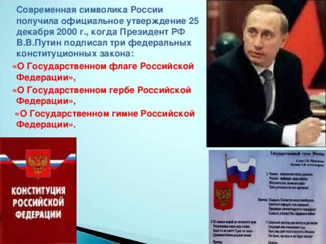 Современная символика России получила официальное утверждение 25 декабря 2000 г., когда Президент РФ В.В.Путин подписал три федеральных конституционных закона:  «О Государственном флаге Российской Федерации»,  «О Государственном гербе Российской Федерации»,  «О Государственном гимне Российской Федерации».
