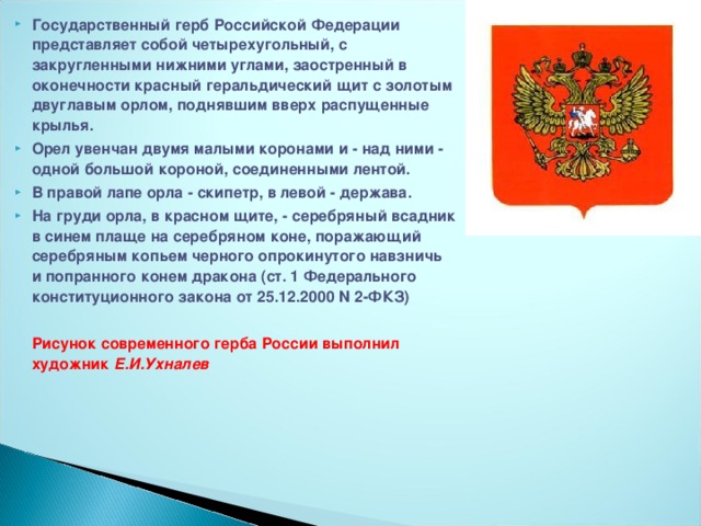 Государственный герб Российской Федерации представляет собой четырехугольный, с закругленными нижними углами, заостренный в оконечности красный  геральдический щит с золотым двуглавым орлом, поднявшим вверх распущенные крылья. Орел увенчан двумя малыми коронами и - над ними - одной большой короной, соединенными лентой. В правой лапе орла - скипетр, в левой - держава. На груди орла, в красном щите, - серебряный всадник в синем плаще на серебряном коне, поражающий серебряным копьем черного опрокинутого навзничь и попранного конем дракона (ст. 1 Федерального конституционного закона от 25.12.2000 N 2-ФКЗ)