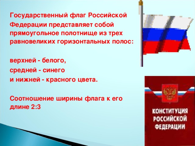 Государственный флаг Российской  Федерации представляет собой прямоугольное полотнище из трех равновеликих горизонтальных полос:   верхней - белого,  средней - синего  и нижней - красного цвета.   Соотношение ширины флага к его длине 2:3