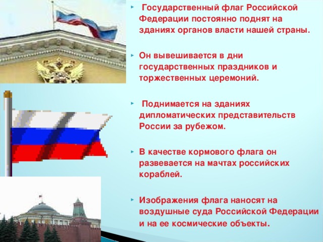 Государственный флаг Российской Федерации постоянно поднят на зданиях органов власти нашей страны.  Он вывешивается в дни государственных праздников и торжественных церемоний.   Поднимается на зданиях дипломатических представительств России за рубежом.  В качестве кормового флага он развевается на мачтах российских кораблей.  Изображения флага наносят на воздушные суда Российской Федерации и на ее космические объекты .