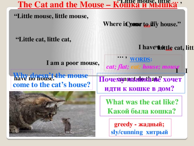 “ Little mouse, little … , Come to my house.” “Little cat, little … , I cannot do that.”  The Cat and the Mouse – Кошка и мышка “ Little mouse, little mouse, Where is your … ?” “Little cat, little cat, I have no … I am a poor mouse, I have no house.”  WORDS :  cat; flat;  eat;  house; mouse Why doesn’t the mouse come to the cat’s house? Почему мышка не хочет  идти к кошке в дом?  What was the cat like?  Какой была кошка?  greedy - жадный; sly/cunning хитрый