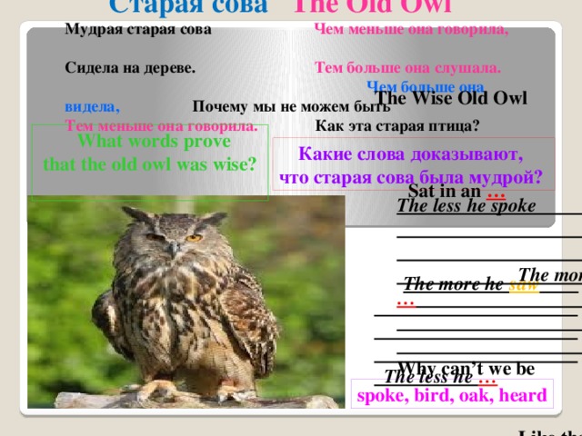 Старая сова The Old Owl Мудрая старая сова Чем меньше она говорила, Сидела на дереве. Тем больше она слушала.  Чем больше она видела, Почему мы не можем быть Тем меньше она говорила. Как эта старая птица?  The Wise Old Owl Sat in an …  The more he saw The less he …   What words prove  that the old owl was wise?  Какие слова доказывают, что старая сова была мудрой? The less he spoke The more he …  Why can’t we be Like that old … ? spoke, bird, oak, heard