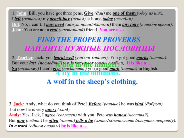 1. John :  Bill, you have got three pens. Give  (дай) me one of them (одну из них). I left  (оставил) my pencil-box  (пенал) at home today  (сегодня). Bill : No, I can’t. I may need  (могут понадобиться) them any time  (в любое время) . John : You are not a real  (настоящий) friend. You are a …  FIND THE PROPER PROVERBS НАЙДИТЕ НУЖНЫЕ ПОСЛОВИЦЫ 2. Teacher : Jack, you learnt well  (учился хорошо) . You got good marks  (оценки) . But your last  (последний) test is very poor  (очень слабый) . It is like a …  So  (поэтому) I can’t give  (поставить) you a good mark  (оценка) in English.  A dog in the manger.  A fly in the ointment. A wolf in the sheep’s clothing.  3. Jack : Andy, what do you think of Pete? Before  (раньше) he was kind  (добрый)  but now he is very angry  (злой). Andy : Yes, Jack, I agree  (согласен) with you. Pete was honest (честный). But now  (cейчас) he often  (часто) tells a lie  (лгать/обманывать /говорить неправду) . In a word  (одним словом) he is like a …