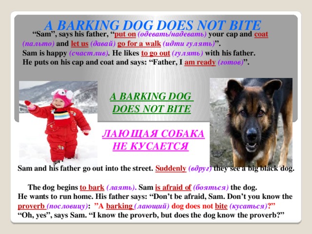 A BARKING DOG DOES NOT BITE “ Sam”, says his father, “ put on  (одевать/надевать)  your cap and coat  (пальто)  and let us  (давай)  go for a walk  (идти гулять) ”. Sam is happy (счастлив) . He likes to go out  (гулять)  with his father. He puts on his cap and coat and says: “Father, I am ready  (готов) ”.  A BARKING DOG  DOES NOT BITE  ЛАЮЩАЯ СОБАКА  НЕ КУСАЕТСЯ Sam and his father go out into the street. Suddenly  (вдруг)  they see a big black dog.  The dog begins to bark  (лаять) . Sam is afraid of  (бояться)  the dog. He wants to run home. His father says: “Don’t be afraid, Sam. Don’t you know the proverb (пословицу) : ”A barking (лающий)  dog does not bite  (кусаться) ?” “ Oh, yes”, says Sam. “I know the proverb, but does the dog know the proverb?”