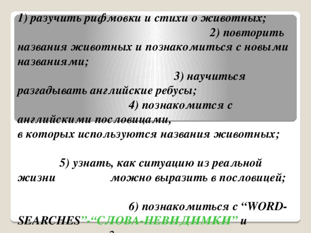 Что мы планируем сделать на уроке? 1) разучить рифмовки и стихи о животных; 2) повторить названия животных и познакомиться с новыми названиями; 3) научиться разгадывать английские ребусы; 4) познакомится с английскими пословицами, в которых используются названия животных; 5) узнать, как ситуацию из реальной жизни можно выразить в пословицей; 6) познакомиться с “WORD-SEARCHES ”-“СЛОВА-НЕВИДИМКИ” и научиться разгадывать их; 7) выучить песню о животных “Grasshopper – Кузнечик”