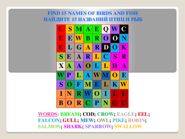 FIND 15 NAMES OF BIRDS AND FISH НАЙДИТЕ 15 НАЗВАНИЙ ПТИЦ И РЫБ  L  S  E  M  E   E  A W   S  L   E  B   G  E  X  Q   R  A  A W  A W  O  P  A  R  R  S  C   O  I   O  O   L  L  D  N  N  F   B  O   A   L  C  O  S  K  L  M W   R   R W   R  H M   E  O  A  O  C  L  E  I  K  P  L  N W  L  G  U WORDS : BREAM ; COD; CROW ; EAGLE ; EEL ; FALCON ; GULL ; MEW ; OWL ; PIKE ; ROBIN ; SALMON ; SHARK ; SPARROW ; SWALLOW