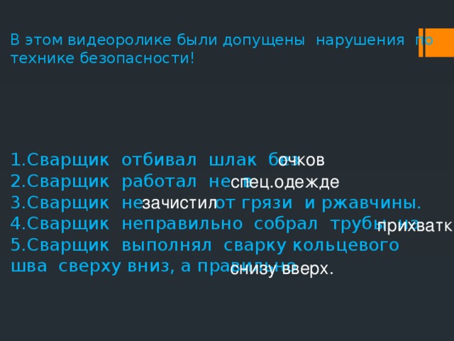 В этом видеоролике были допущены нарушения по технике безопасности! 1.Сварщик отбивал шлак без 2.Сварщик работал не в 3.Сварщик не    от грязи и ржавчины. 4.Сварщик неправильно собрал трубы на 5.Сварщик выполнял сварку кольцевого шва сверху вниз, а правильно очков спец.одежде зачистил прихватки. снизу вверх.