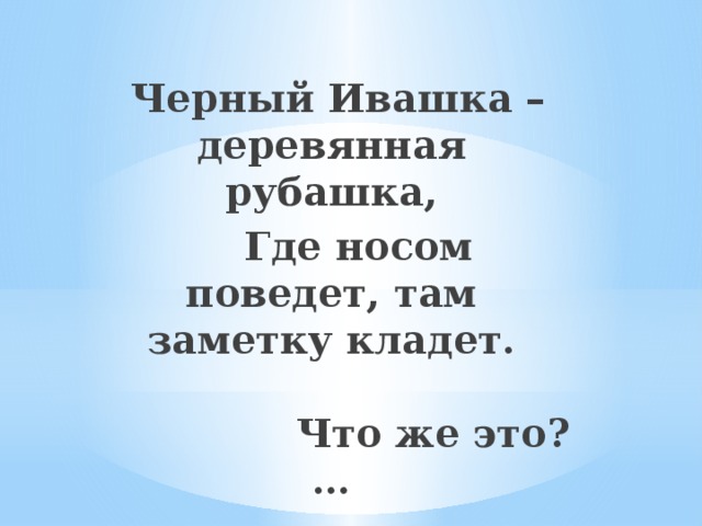 Черный Ивашка – деревянная рубашка,  Где носом поведет, там заметку кладет.   Что же это? …