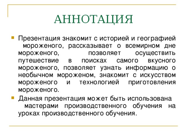 Презентация знакомит с историей и географией мороженого, рассказывает о всемирном дне мороженого, позволяет осуществить путешествие в поисках самого вкусного мороженого, позволяет узнать информацию о необычном мороженом, знакомит с искусством мороженого и технологией приготовления мороженого. Данная презентация может быть использована мастерами производственного обучения на уроках производственного обучения.