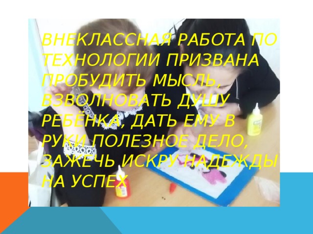 Внеклассная работа по технологии призвана пробудить мысль, взволновать душу ребёнка, дать ему в руки полезное дело,  зажечь искру надежды на успех