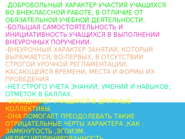 Основные отличия внеклассной работы  -добровольный характер участия учащихся во внеклассной работе, в отличие от обязательной учебной деятельности.  -большая самостоятельность и инициативность учащихся в выполнении внеурочных поручении.  -внеурочный характер занятий, который выражается, во-первых, в отсутствии строгой урочной регламентации, касающейся времени, места и формы их проведения .  -нет строго учета знаний, умений и навыков, отметок в баллах.  -объединяет учащихся в дружные коллективы  -Она помогает преодолевать такие отрицательные черты характера ,как : замкнутость ,эгоизм, недисциплинированность.  -Работа строится на добровольных началах, не терпит скуки и заорганизованности.