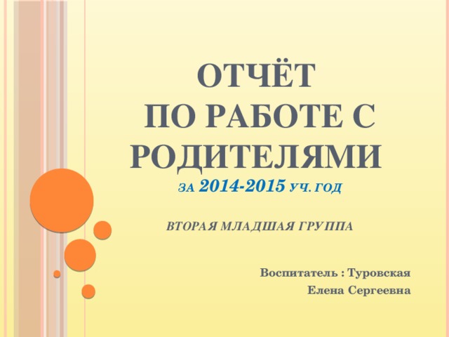 Отчёт  по работе с родителями  за 2014-2015 уч. год   вторая младшая группа  Воспитатель : Туровская Елена Сергеевна