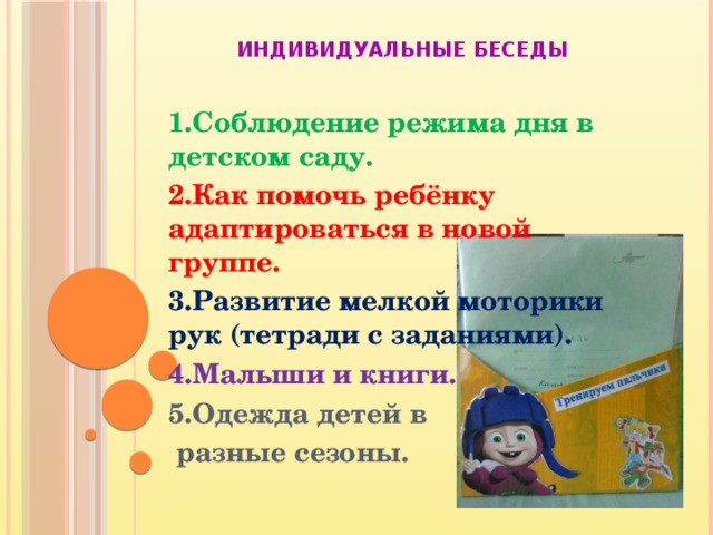 Индивидуальные беседы 1.Соблюдение режима дня в детском саду. 2.Как помочь ребёнку адаптироваться в новой группе. 3.Развитие мелкой моторики рук (тетради с заданиями). 4.Малыши и книги. 5.Одежда детей в  разные сезоны.