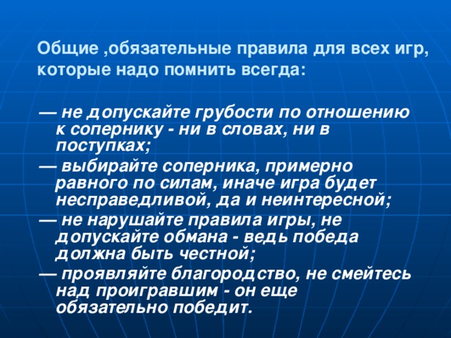 Общие ,обязательные правила для всех игр, которые надо помнить всегда: — не допускайте грубости по отношению к сопернику - ни в словах, ни в поступках; — выбирайте соперника, примерно равного по силам, иначе игра будет несправедливой, да и неинтересной; — не нарушайте правила игры, не допускайте обмана - ведь победа должна быть честной; — проявляйте благородство, не смейтесь над проигравшим - он еще обязательно победит.