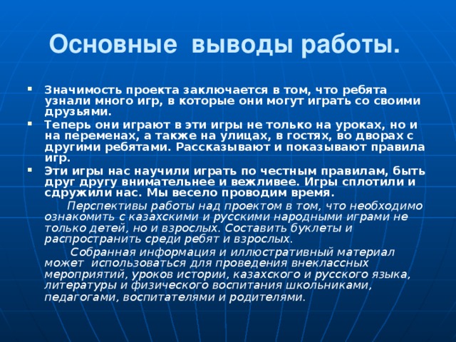 Основные выводы работы.  Значимость проекта заключается в том, что ребята узнали много игр, в которые они могут играть со своими друзьями. Теперь они играют в эти игры не только на уроках, но и на переменах, а также на улицах, в гостях, во дворах с другими ребятами. Рассказывают и показывают правила игр. Эти игры нас научили играть по честным правилам, быть друг другу внимательнее и вежливее. Игры сплотили и сдружили нас. Мы весело проводим время.    Перспективы работы над проектом в том, что необходимо ознакомить с казахскими и русскими народными играми не только детей, но и взрослых. Составить буклеты и распространить среди ребят и взрослых.    Собранная информация и иллюстративный материал может использоваться для проведения внеклассных мероприятий, уроков истории, казахского и русского языка, литературы и физического воспитания школьниками, педагогами, воспитателями и родителями .