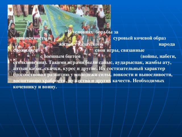 В условиях борьбы за        независимость и        суровый кочевой образ        жизни у казахского        народа сложились        свои игры, связанные        с военным бытом        (войны, набеги, столкновения). Такими играми были сайыс, аударыспак, жамбы ату, алтын кабак, скачки, курес и другие. Их состязательный характер способствовал развитию у молодежи силы, ловкости и выносливости, воспитанию храбрости, мужества и других качеств. Необходимых кочевнику и воину.