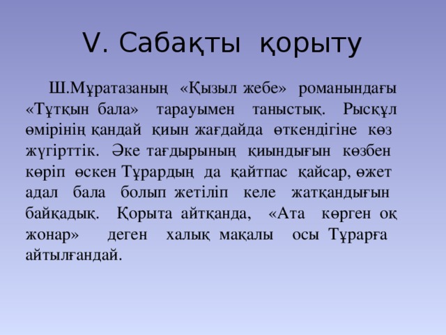 V. Сабақты қорыту   Ш.Мұратазаның «Қызыл жебе» романындағы «Тұтқын бала» тарауымен таныстық. Рысқұл өмірінің қандай қиын жағдайда өткендігіне көз жүгірттік. Әке тағдырының қиындығын көзбен көріп өскен Тұрардың да қайтпас қайсар, өжет адал бала болып жетіліп келе жатқандығын байқадық. Қорыта айтқанда, «Ата көрген оқ жонар» деген халық мақалы осы Тұрарға айтылғандай.