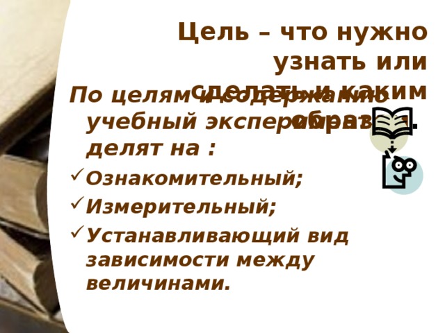 Цель – что нужно узнать или сделать и каким образом .  По целям и содержанию учебный эксперимент делят на :