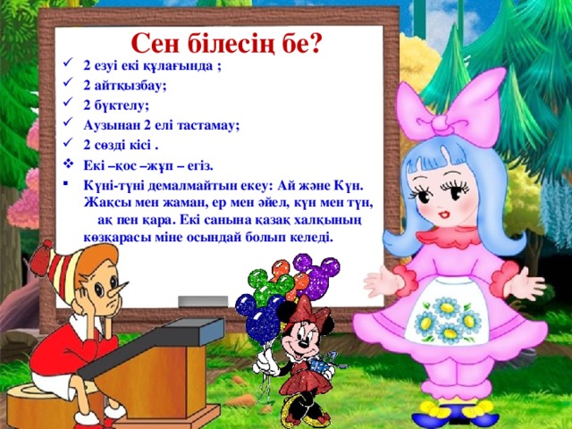 Сен білесің бе? 2 езуі екі құлағында ; 2 айтқызбау; 2 бүктелу; Aузынан 2 елі тастамау; 2 сөзді кісі . Екі –қос –жұп – егіз. Күні-түні демалмайтын екеу: Ай және Күн. Жақсы мен жаман, ер мен әйел, күн мен түн, ақ пен қара. Екі санына қазақ халқының көзқарасы міне осындай болып келеді.